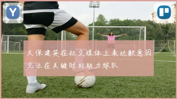 久保建英在社交媒体上表达歉意因无法在关键时刻助力球队