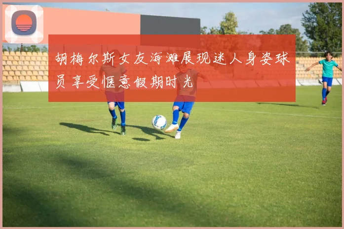 胡梅尔斯女友海滩展现迷人身姿球员享受惬意假期时光