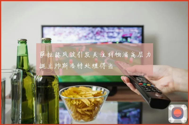 萨拉赫风波引发关注利物浦高层力挺主帅斯洛特处理得当