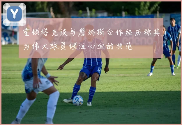 霍顿塔克谈与詹姆斯合作经历称其为伟大球员倾注心血的典范