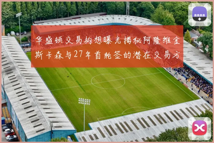 华盛顿交易构想曝光揭秘阿隆维金斯卡森与27年首轮签的潜在交易方案