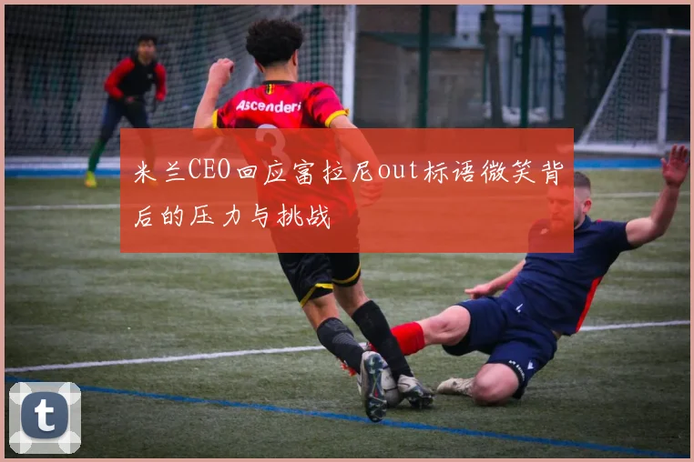 米兰CEO回应富拉尼out标语微笑背后的压力与挑战