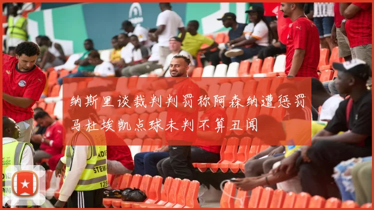 纳斯里谈裁判判罚称阿森纳遭惩罚马杜埃凯点球未判不算丑闻