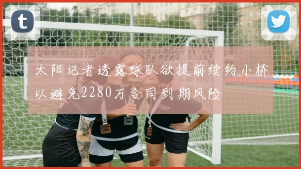 太阳记者透露球队欲提前续约小桥以避免2280万合同到期风险