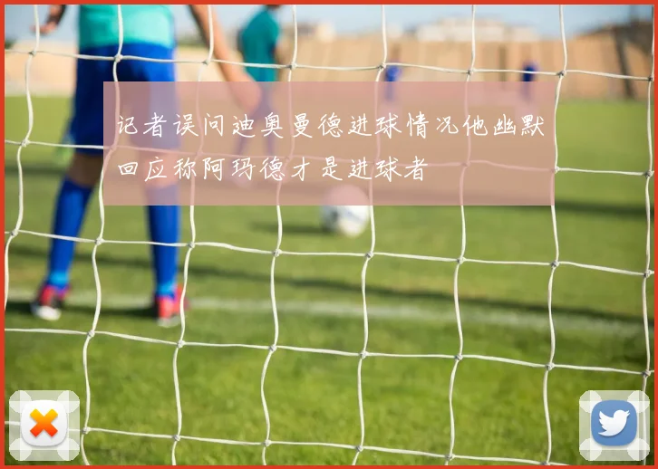 记者误问迪奥曼德进球情况他幽默回应称阿玛德才是进球者