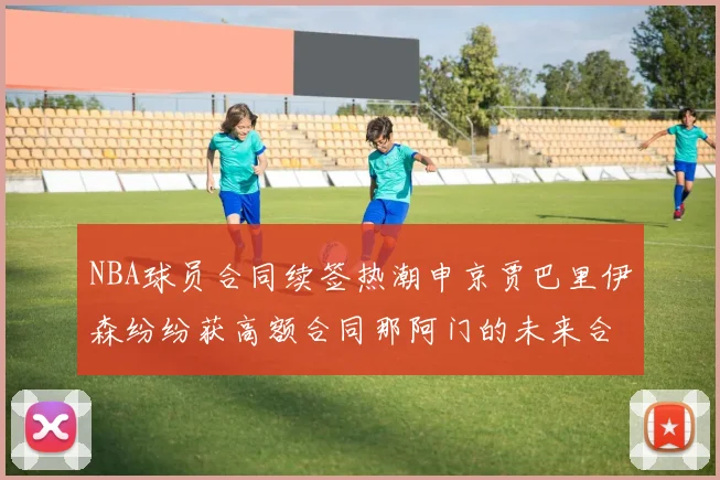 NBA球员合同续签热潮申京贾巴里伊森纷纷获高额合同那阿门的未来合同将如何定价