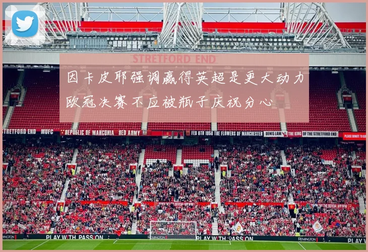 因卡皮耶强调赢得英超是更大动力欧冠决赛不应被瓶子庆祝分心
