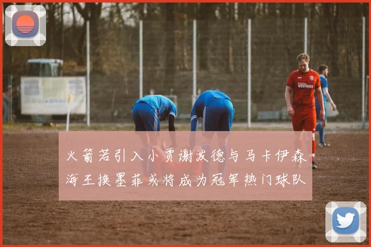 火箭若引入小贾谢泼德与马卡伊森海王换墨菲或将成为冠军热门球队
