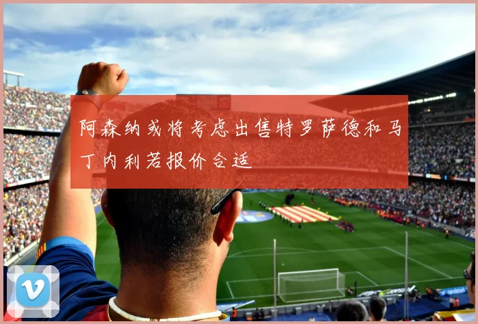 阿森纳或将考虑出售特罗萨德和马丁内利若报价合适