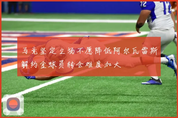 马竞坚定立场不愿降低阿尔瓦雷斯解约金球员转会难度加大